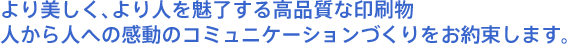 より美しく、より人を魅了する高品質な印刷物　人から人への感動のコミュニケーションづくりをお約束します。